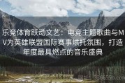 乐竞体育跃动文艺：电竞主题歌曲与MV为英雄联盟国际赛事烘托氛围，打造年度最具燃点的音乐盛典