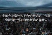 金年会投资计划平台优惠活动，金年会投资计划平台优惠活动有哪些