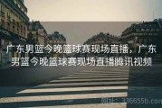 广东男篮今晚篮球赛现场直播，广东男篮今晚篮球赛现场直播腾讯视频