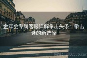 金年会专属客服详解拳击头条：拳击迷的新选择