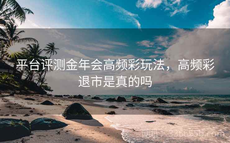 平台评测金年会高频彩玩法，高频彩退市是真的吗