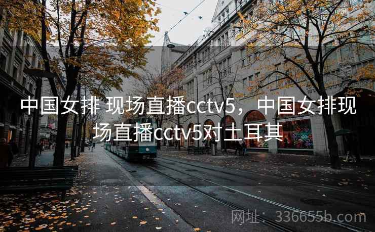 中国女排 现场直播cctv5，中国女排现场直播cctv5对土耳其