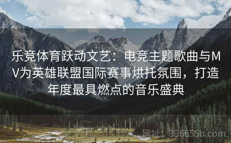 乐竞体育跃动文艺：电竞主题歌曲与MV为英雄联盟国际赛事烘托氛围，打造年度最具燃点的音乐盛典