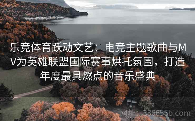 乐竞体育跃动文艺：电竞主题歌曲与MV为英雄联盟国际赛事烘托氛围，打造年度最具燃点的音乐盛典