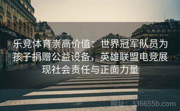 乐竞体育崇高价值：世界冠军队员为孩子捐赠公益设备，英雄联盟电竞展现社会责任与正面力量