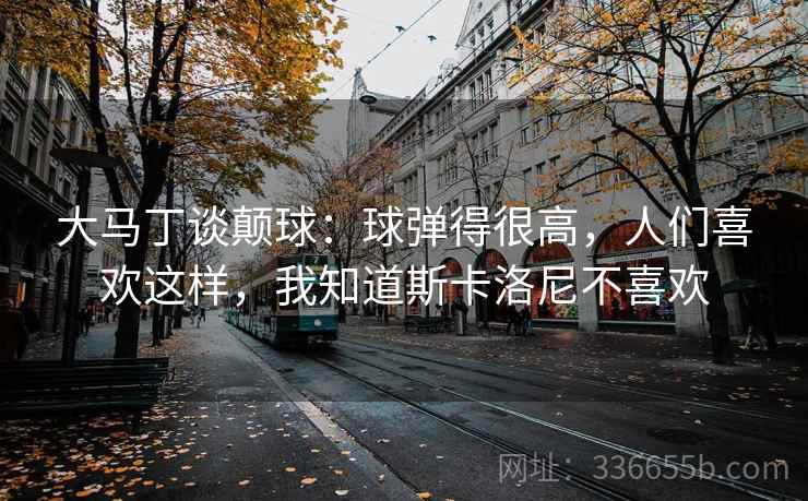 大马丁谈颠球：球弹得很高，人们喜欢这样，我知道斯卡洛尼不喜欢