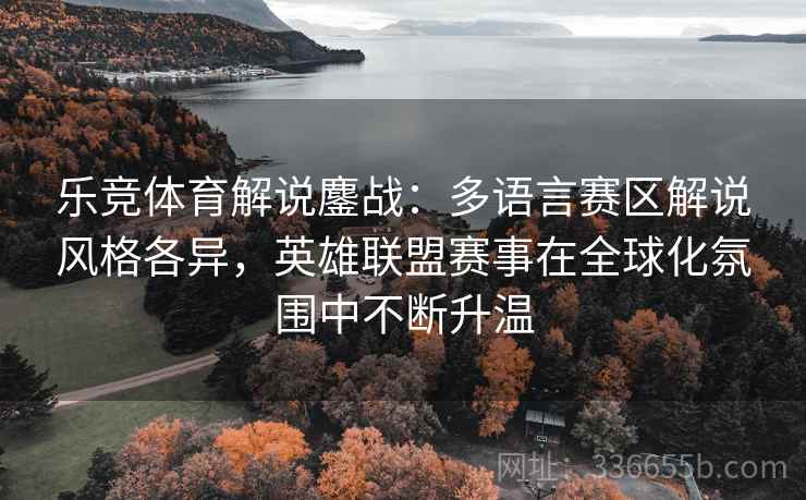 乐竞体育解说鏖战：多语言赛区解说风格各异，英雄联盟赛事在全球化氛围中不断升温