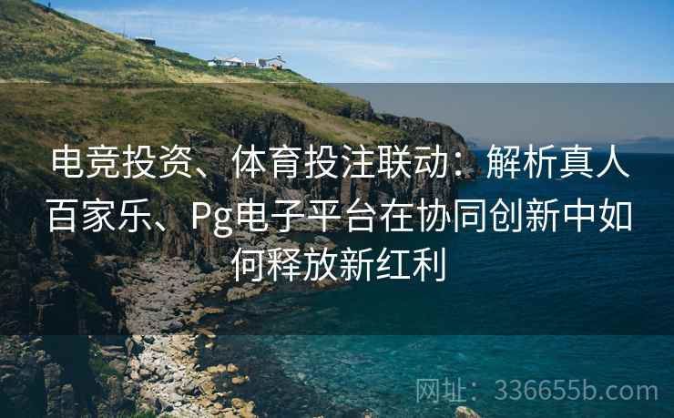 电竞投资、体育投注联动：解析真人百家乐、Pg电子平台在协同创新中如何释放新红利