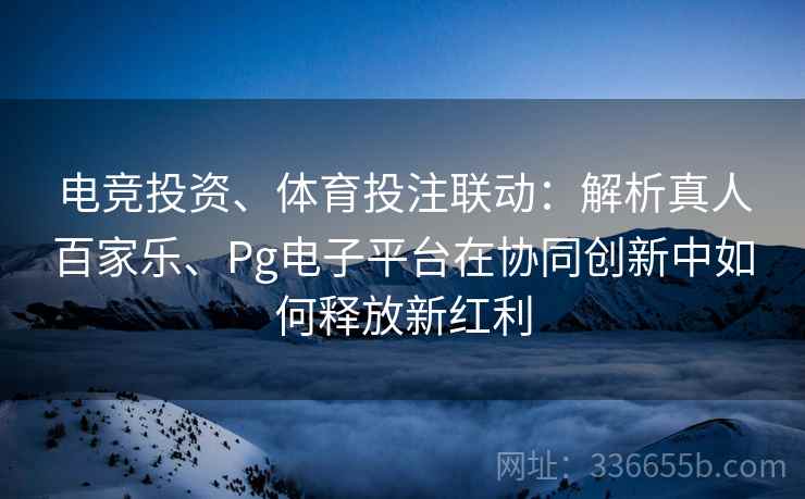 电竞投资、体育投注联动：解析真人百家乐、Pg电子平台在协同创新中如何释放新红利