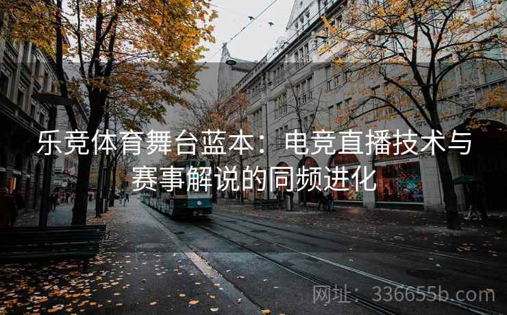 乐竞体育舞台蓝本：电竞直播技术与赛事解说的同频进化