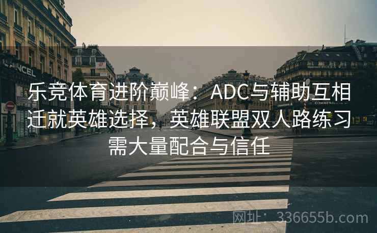 乐竞体育进阶巅峰：ADC与辅助互相迁就英雄选择，英雄联盟双人路练习需大量配合与信任