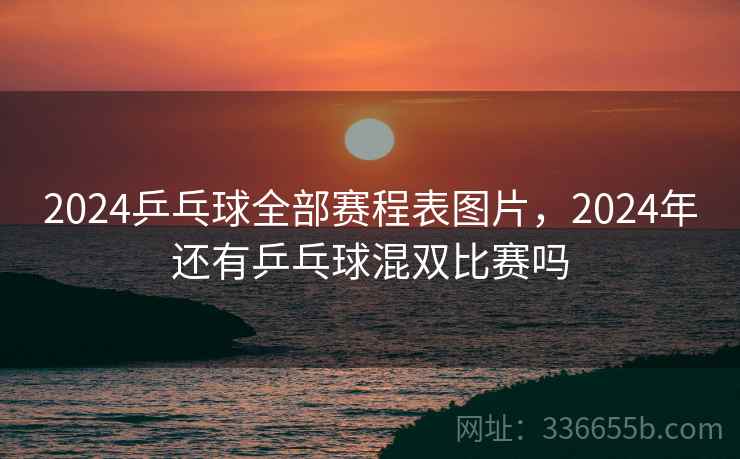 2024乒乓球全部赛程表图片，2024年还有乒乓球混双比赛吗