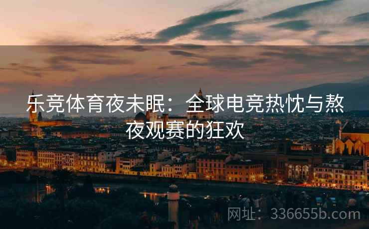 乐竞体育夜未眠：全球电竞热忱与熬夜观赛的狂欢