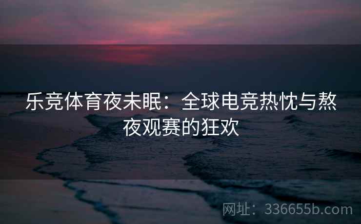 乐竞体育夜未眠：全球电竞热忱与熬夜观赛的狂欢