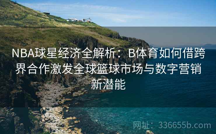NBA球星经济全解析：B体育如何借跨界合作激发全球篮球市场与数字营销新潜能