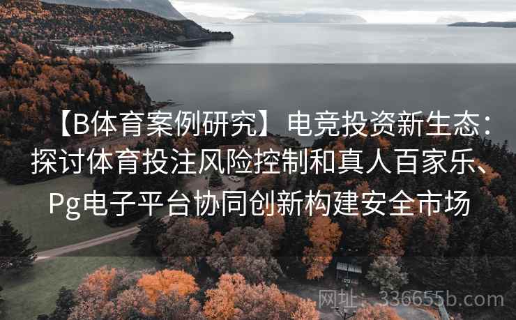【B体育案例研究】电竞投资新生态：探讨体育投注风险控制和真人百家乐、Pg电子平台协同创新构建安全市场