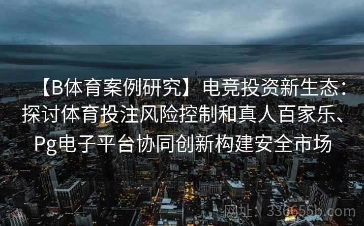 【B体育案例研究】电竞投资新生态：探讨体育投注风险控制和真人百家乐、Pg电子平台协同创新构建安全市场