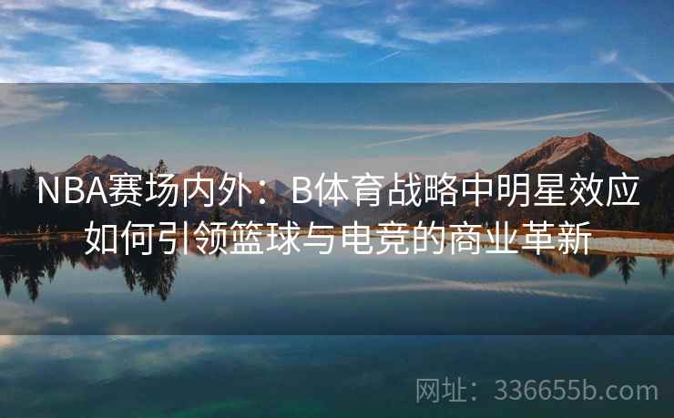 NBA赛场内外：B体育战略中明星效应如何引领篮球与电竞的商业革新