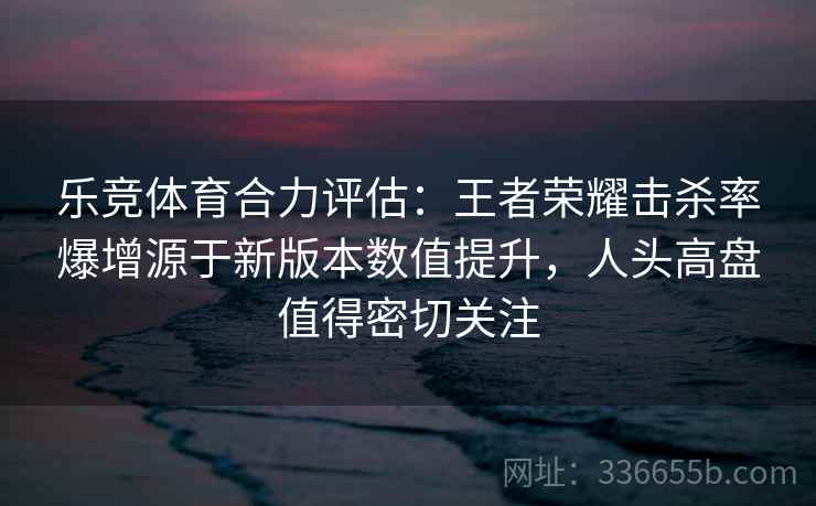 乐竞体育合力评估：王者荣耀击杀率爆增源于新版本数值提升，人头高盘值得密切关注