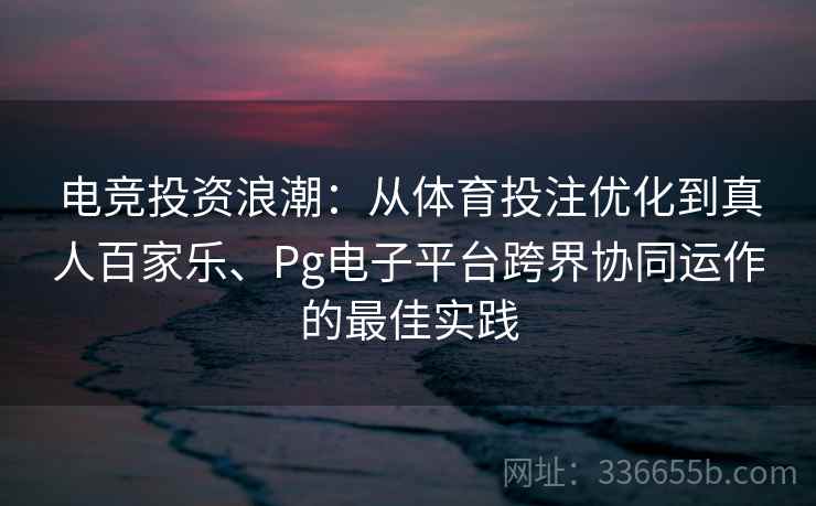 电竞投资浪潮：从体育投注优化到真人百家乐、Pg电子平台跨界协同运作的最佳实践