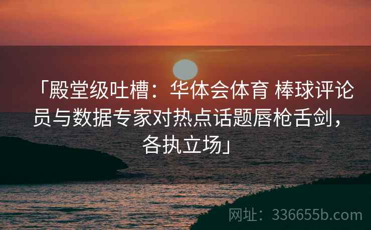「殿堂级吐槽：华体会体育 棒球评论员与数据专家对热点话题唇枪舌剑，各执立场」