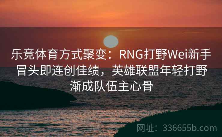 乐竞体育方式聚变：RNG打野Wei新手冒头即连创佳绩，英雄联盟年轻打野渐成队伍主心骨