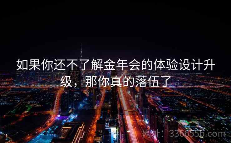 如果你还不了解金年会的体验设计升级，那你真的落伍了
