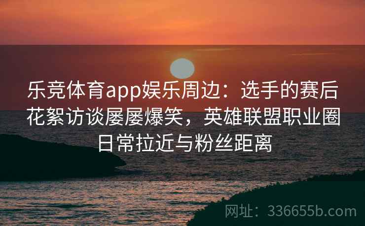 乐竞体育app娱乐周边：选手的赛后花絮访谈屡屡爆笑，英雄联盟职业圈日常拉近与粉丝距离