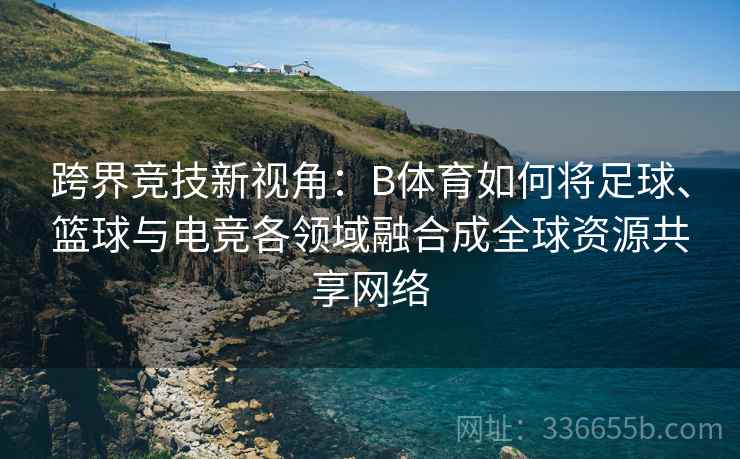 跨界竞技新视角：B体育如何将足球、篮球与电竞各领域融合成全球资源共享网络
