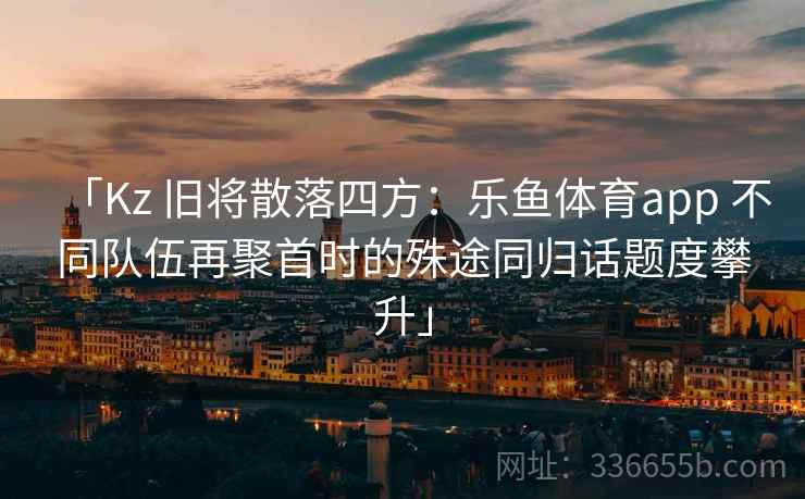 「Kz 旧将散落四方：乐鱼体育app 不同队伍再聚首时的殊途同归话题度攀升」