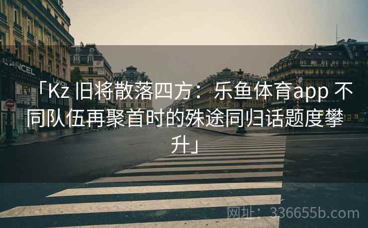 「Kz 旧将散落四方：乐鱼体育app 不同队伍再聚首时的殊途同归话题度攀升」