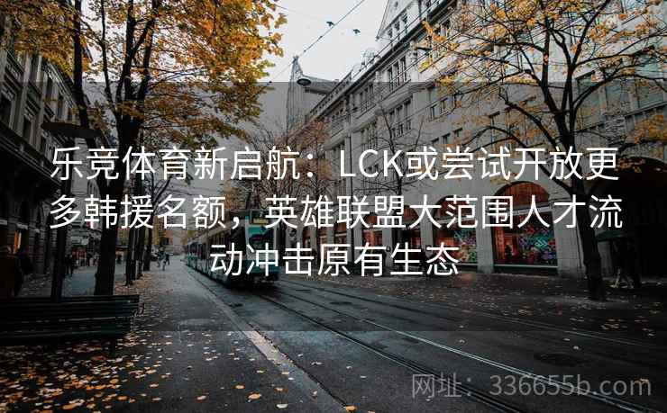 乐竞体育新启航：LCK或尝试开放更多韩援名额，英雄联盟大范围人才流动冲击原有生态