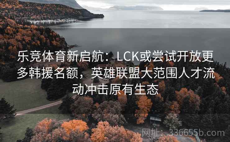 乐竞体育新启航：LCK或尝试开放更多韩援名额，英雄联盟大范围人才流动冲击原有生态
