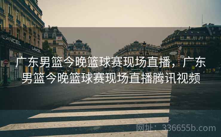 广东男篮今晚篮球赛现场直播，广东男篮今晚篮球赛现场直播腾讯视频