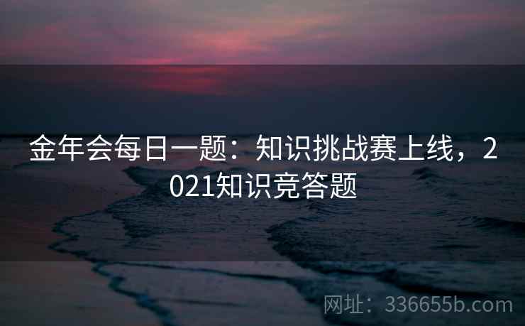 金年会每日一题：知识挑战赛上线，2021知识竞答题
