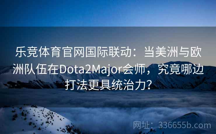 乐竞体育官网国际联动：当美洲与欧洲队伍在Dota2Major会师，究竟哪边打法更具统治力？