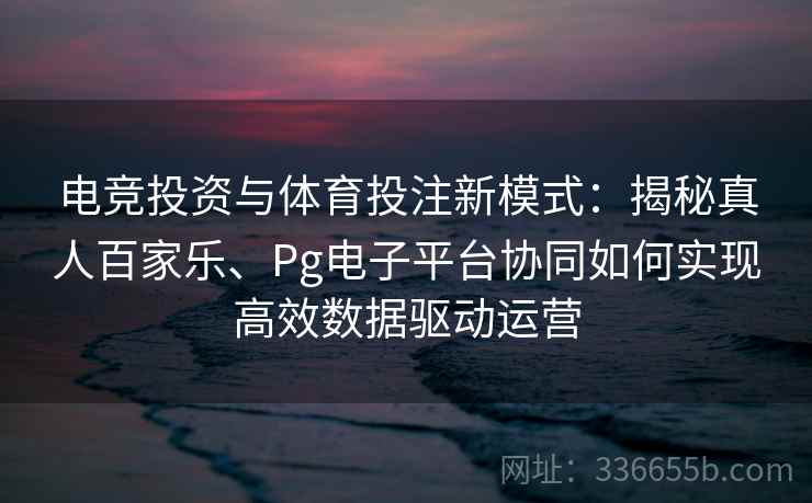 电竞投资与体育投注新模式：揭秘真人百家乐、Pg电子平台协同如何实现高效数据驱动运营