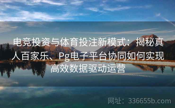 电竞投资与体育投注新模式：揭秘真人百家乐、Pg电子平台协同如何实现高效数据驱动运营