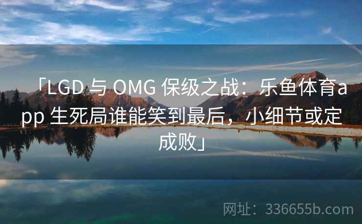 「LGD 与 OMG 保级之战：乐鱼体育app 生死局谁能笑到最后，小细节或定成败」