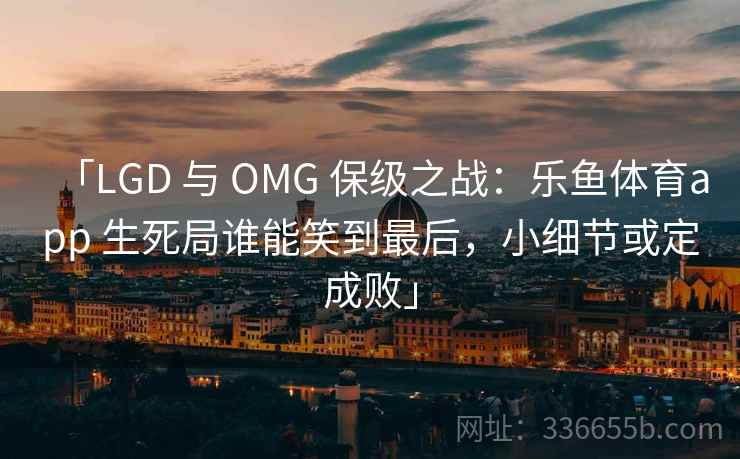 「LGD 与 OMG 保级之战：乐鱼体育app 生死局谁能笑到最后，小细节或定成败」