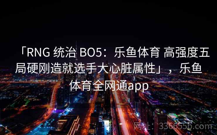 「RNG 统治 BO5：乐鱼体育 高强度五局硬刚造就选手大心脏属性」，乐鱼体育全网通app