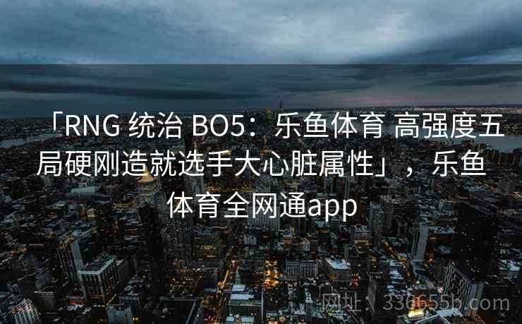 「RNG 统治 BO5：乐鱼体育 高强度五局硬刚造就选手大心脏属性」，乐鱼体育全网通app