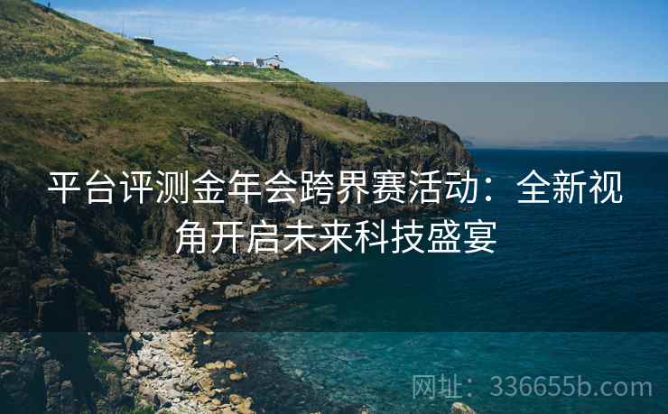 平台评测金年会跨界赛活动：全新视角开启未来科技盛宴