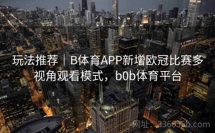玩法推荐｜B体育APP新增欧冠比赛多视角观看模式，b0b体育平台