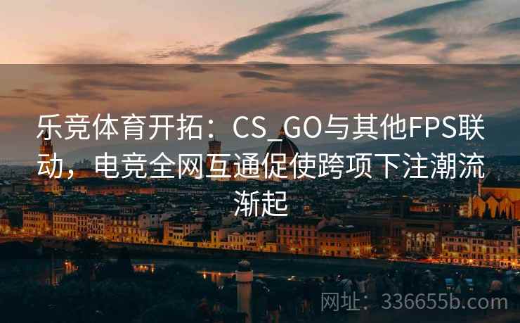 乐竞体育开拓：CS_GO与其他FPS联动，电竞全网互通促使跨项下注潮流渐起